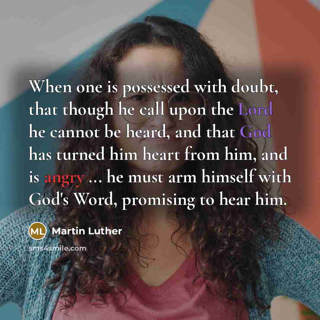 “When one is possessed with doubt, that though he call upon the Lord he cannot be heard, and that God has turned him heart from him, and is angry ... he must arm himself with God's Word, promising to hear him.” quote by Martin Luther