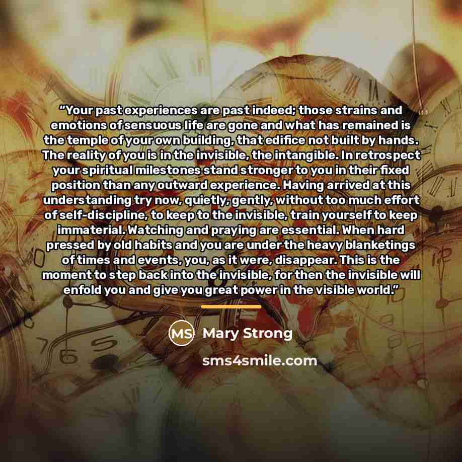 “Your past experiences are past indeed; those strains and emotions of sensuous life are gone and what has remained is the temple of your own building, that edifice not built by hands. The reality of you is in the invisible, the intangible. In retrospect your spiritual milestones stand stronger to…” quote by Mary Strong