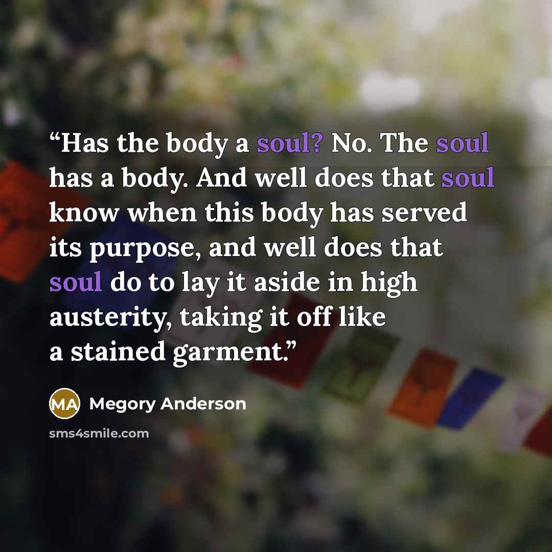 “Has the body a soul? No. The soul has a body. And well does that soul know when this body has served its purpose, and well does that soul do to lay it aside in high austerity, taking it off like a stained garment.” quote by Megory Anderson