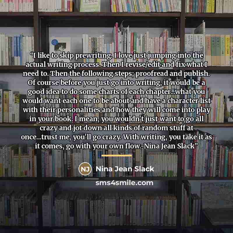 “I like to skip prewriting. I love just jumping into the actual writing process. Then I revise/edit and fix what I need to. Then the following steps; proofread and publish. Of course before you just go into writing, it would be a good idea to do some charts of each chapter...what you would want…” quote by Nina Jean Slack