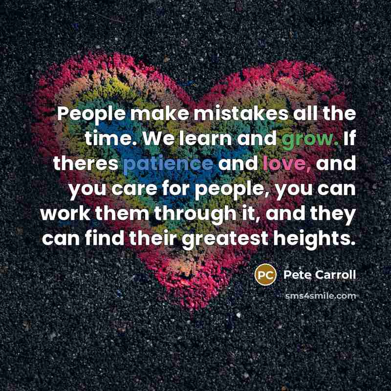 “People make mistakes all the time. We learn and grow. If theres patience and love, and you care for people, you can work them through it, and they can find their greatest heights.” quote by Pete Carroll