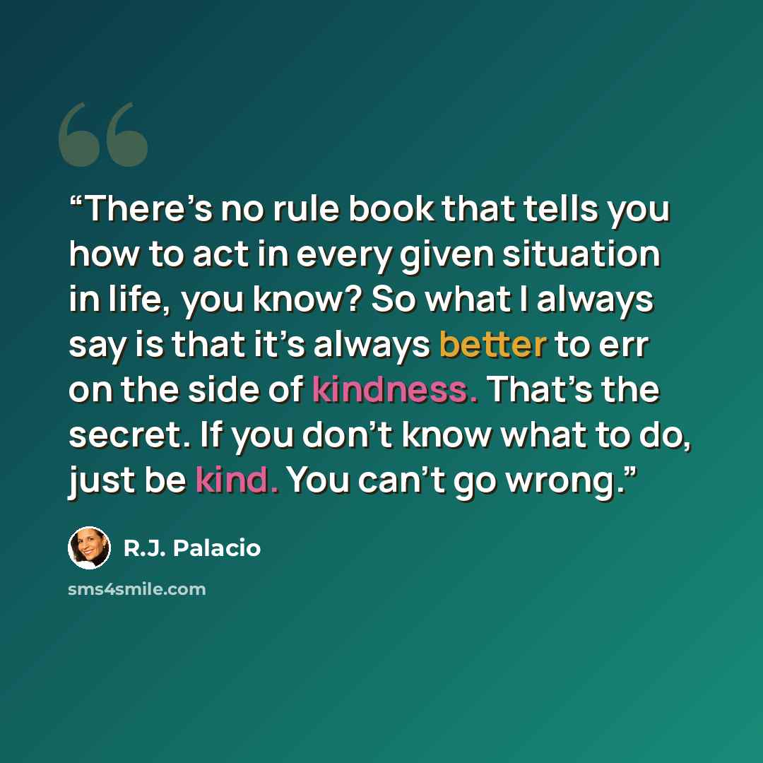 “There’s no rule book that tells you how to act in every given situation in life, you know? So what I always say is that it’s always better to err on the side of kindness. That’s the secret. If you don’t know what to do, just be kind. You can’t go wrong.” quote by R.J. Palacio