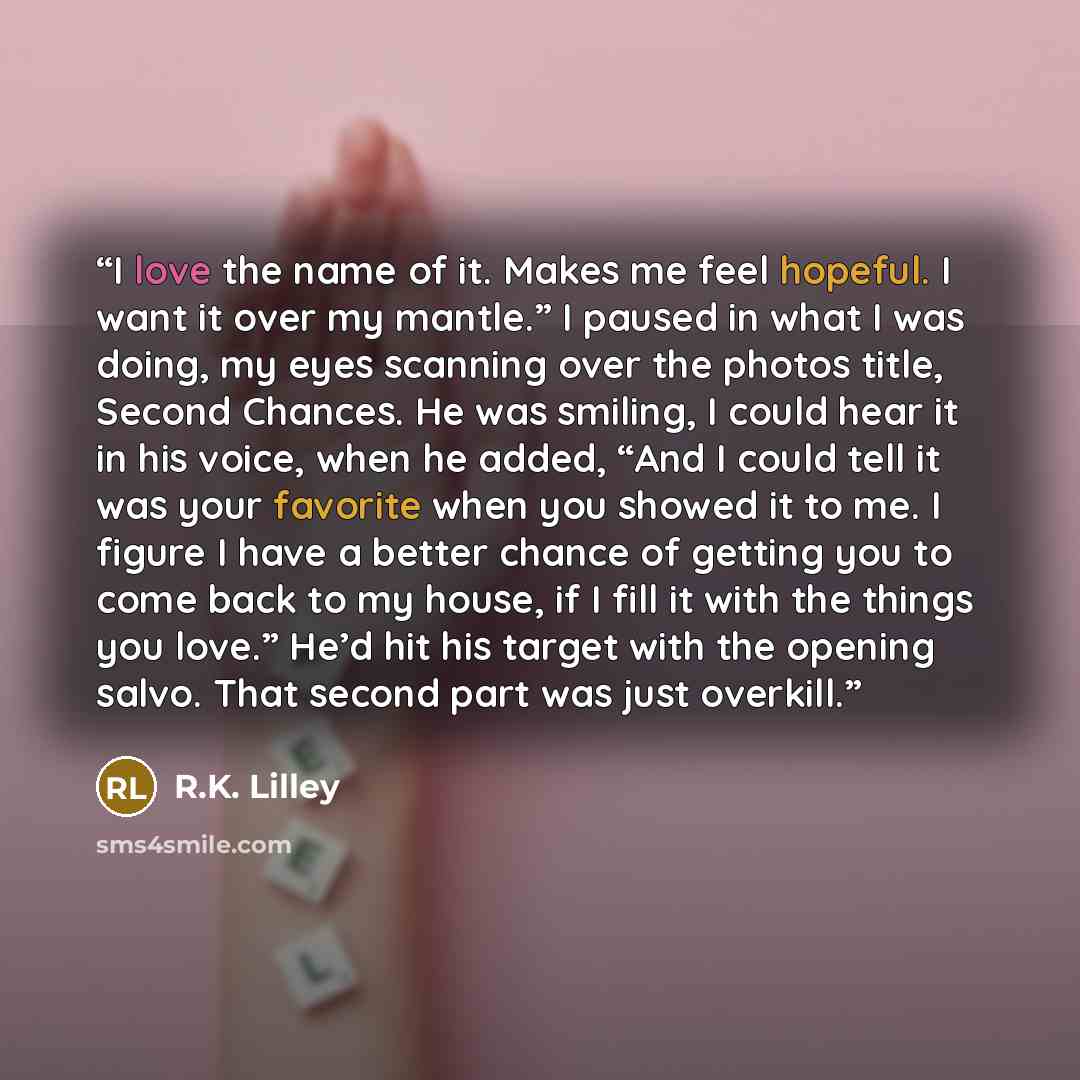 “I love the name of it. Makes me feel hopeful. I want it over my mantle.” I paused in what I was doing, my eyes scanning over the photos title, Second Chances. He was smiling, I could hear it in his voice, when he added, “And I could tell it was your favorite when you showed it to me. I figure I…” quote by R.K. Lilley