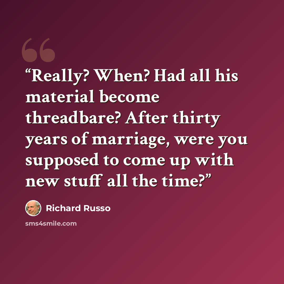 “Really? When? Had all his material become threadbare? After thirty years of marriage, were you supposed to come up with new stuff all the time?” quote by Richard Russo