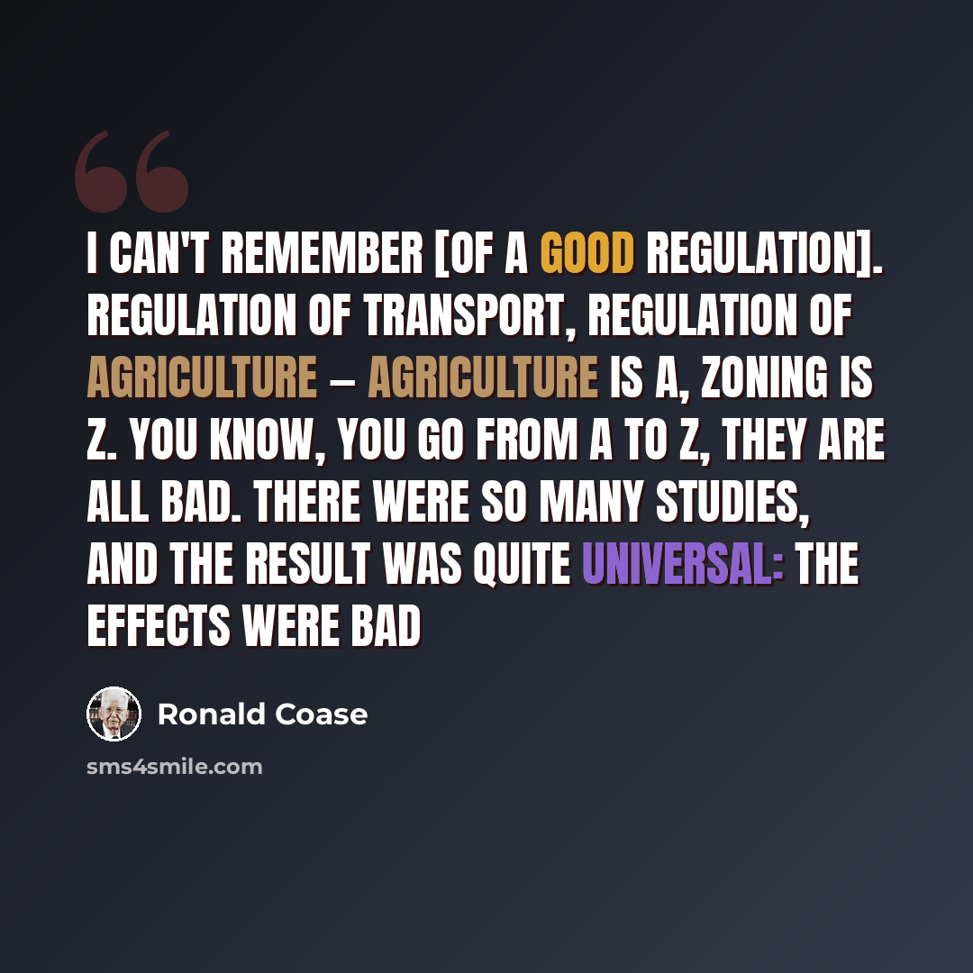 “I can't remember [of a good regulation]. Regulation of transport, regulation of agriculture — agriculture is a, zoning is z. You know, you go from a to z, they are all bad. There were so many studies, and the result was quite universal: The effects were bad” quote by Ronald Coase