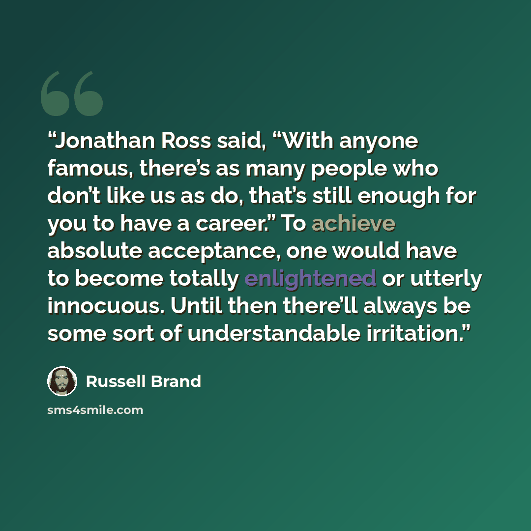 “Jonathan Ross said, “With anyone famous, there’s as many people who don’t like us as do, that’s still enough for you to have a career.” To achieve absolute acceptance, one would have to become totally enlightened or utterly innocuous. Until then there’ll always be some sort of understandable…” quote by Russell Brand
