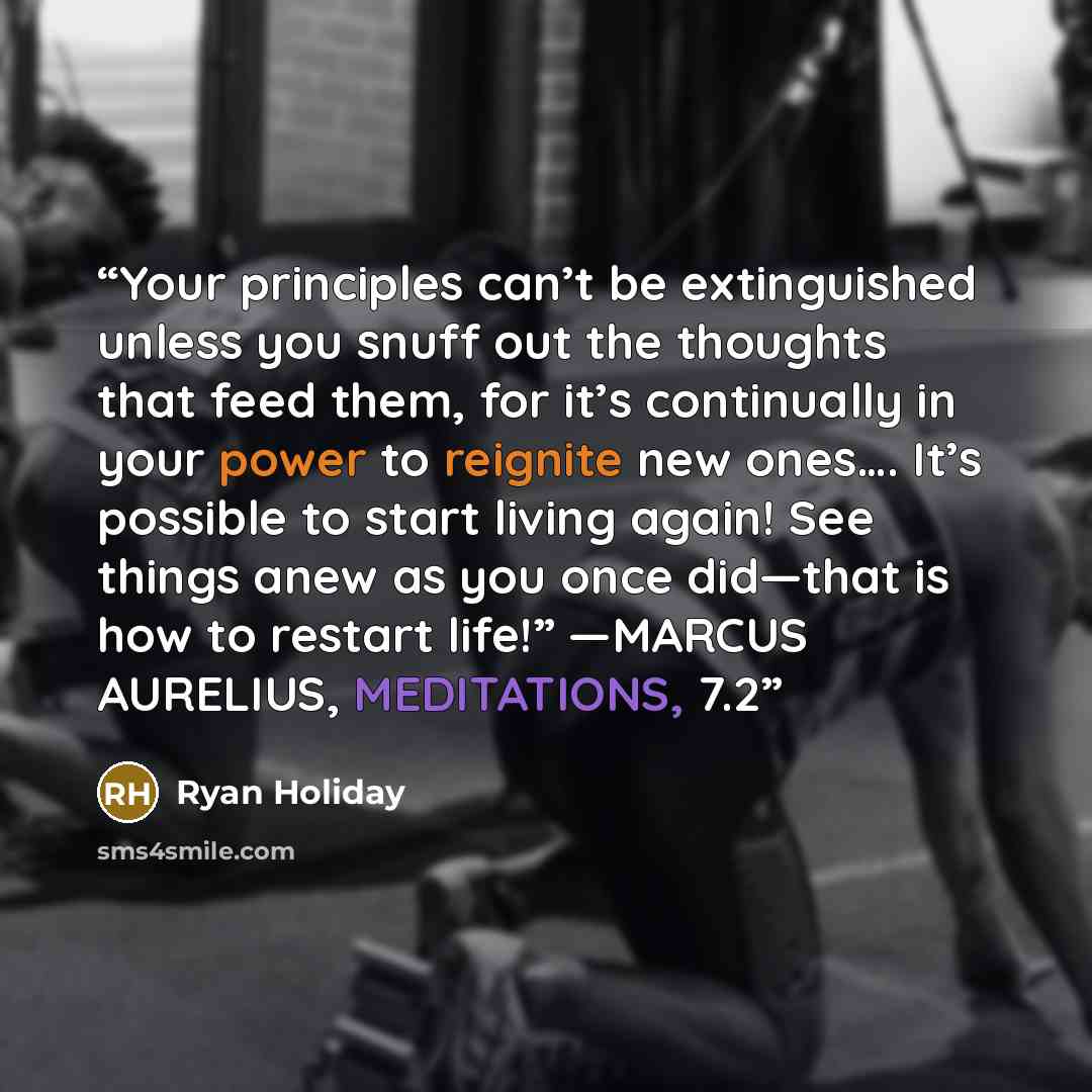 “Your principles can’t be extinguished unless you snuff out the thoughts that feed them, for it’s continually in your power to reignite new ones…. It’s possible to start living again! See things anew as you once did—that is how to restart life!” —MARCUS AURELIUS, MEDITATIONS, 7.2” quote by Ryan Holiday