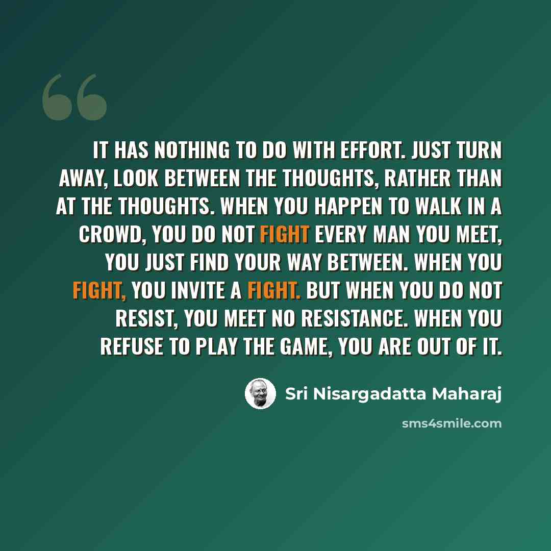 “It has nothing to do with effort. Just turn away, look between the thoughts, rather than at the thoughts. When you happen to walk in a crowd, you do not fight every man you meet, you just find your way between. When you fight, you invite a fight. But when you do not resist, you meet no resistance…” quote by Sri Nisargadatta Maharaj