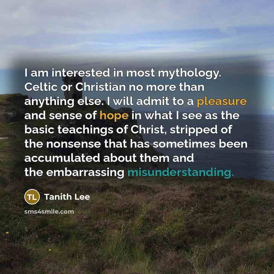 “I am interested in most mythology. Celtic or Christian no more than anything else. I will admit to a pleasure and sense of hope in what I see as the basic teachings of Christ, stripped of the nonsense that has sometimes been accumulated about them and the embarrassing misunderstanding.” quote by Tanith Lee