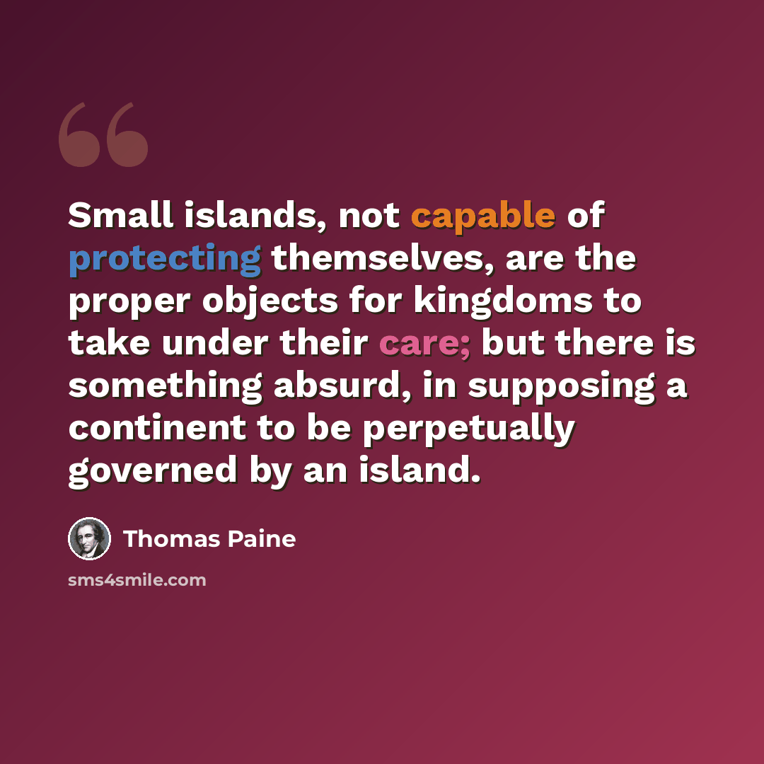 “Small islands, not capable of protecting themselves, are the proper objects for kingdoms to take under their care; but there is something absurd, in supposing a continent to be perpetually governed by an island.” quote by Thomas Paine