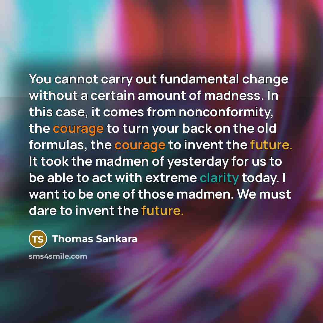 “You cannot carry out fundamental change without a certain amount of madness. In this case, it comes from nonconformity, the courage to turn your back on the old formulas, the courage to invent the future. It took the madmen of yesterday for us to be able to act with extreme clarity today. I want…” quote by Thomas Sankara