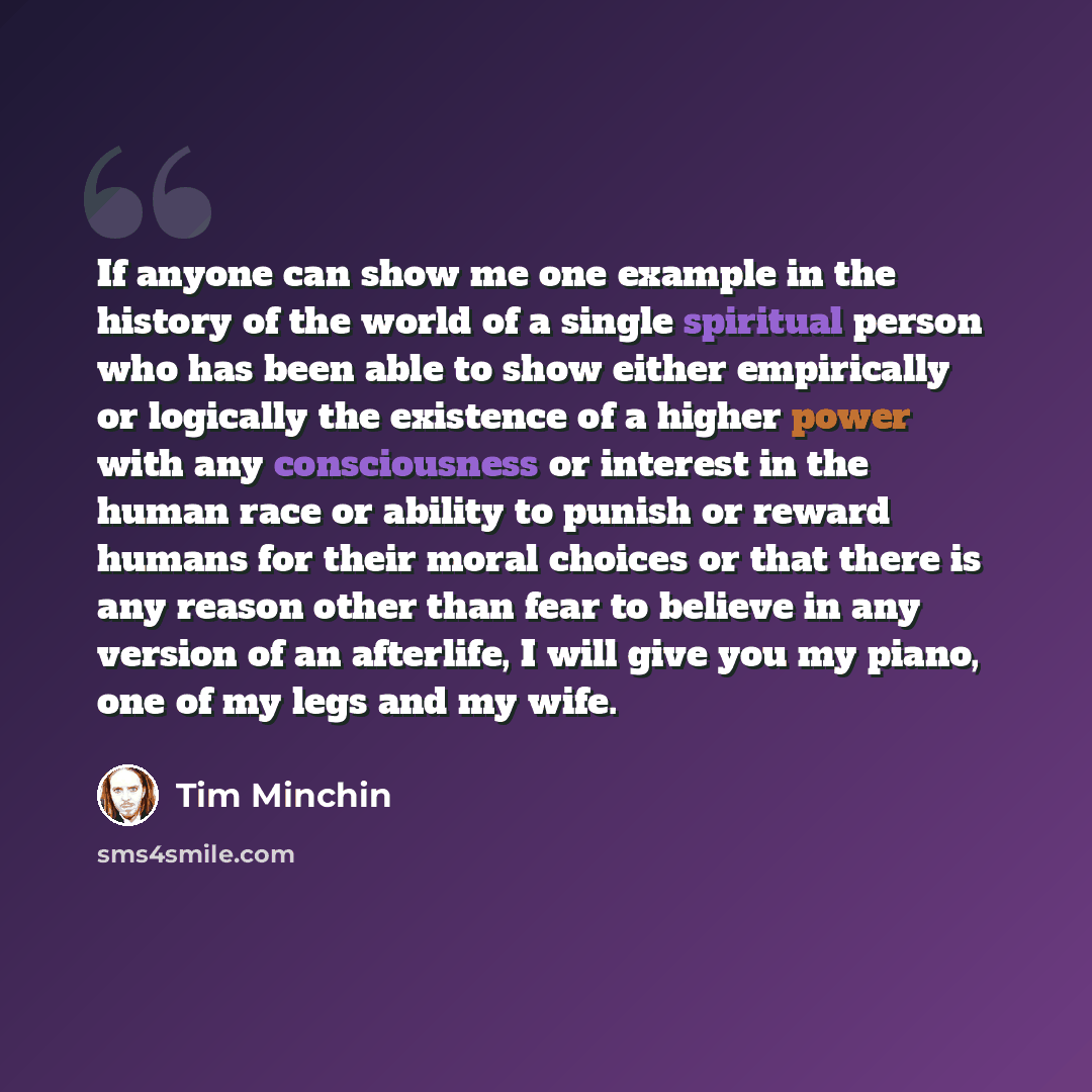 “If anyone can show me one example in the history of the world of a single spiritual person who has been able to show either empirically or logically the existence of a higher power with any consciousness or interest in the human race or ability to punish or reward humans for their moral choices or…” quote by Tim Minchin