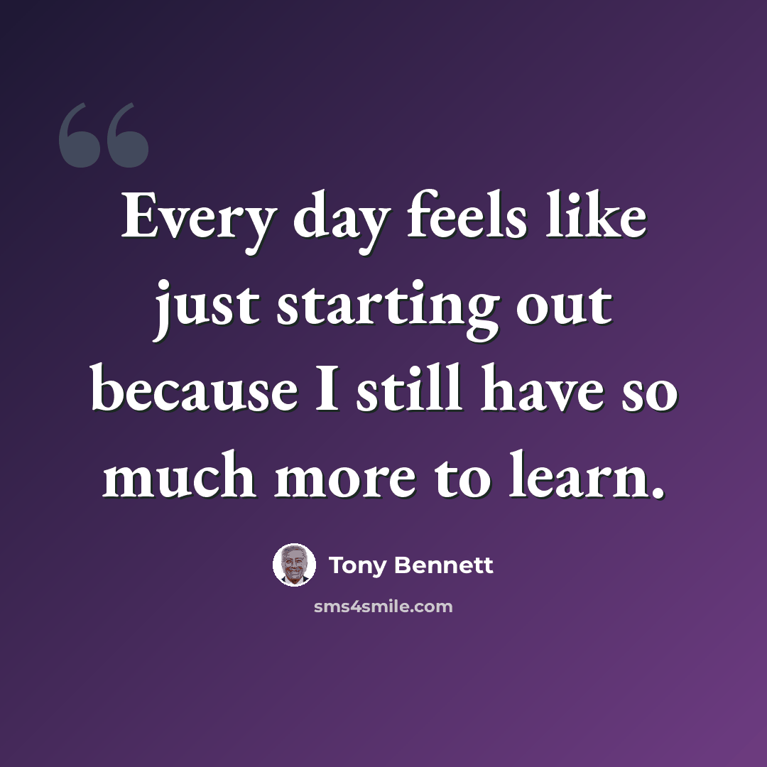 “Every day feels like just starting out because I still have so much more to learn.” quote by Tony Bennett
