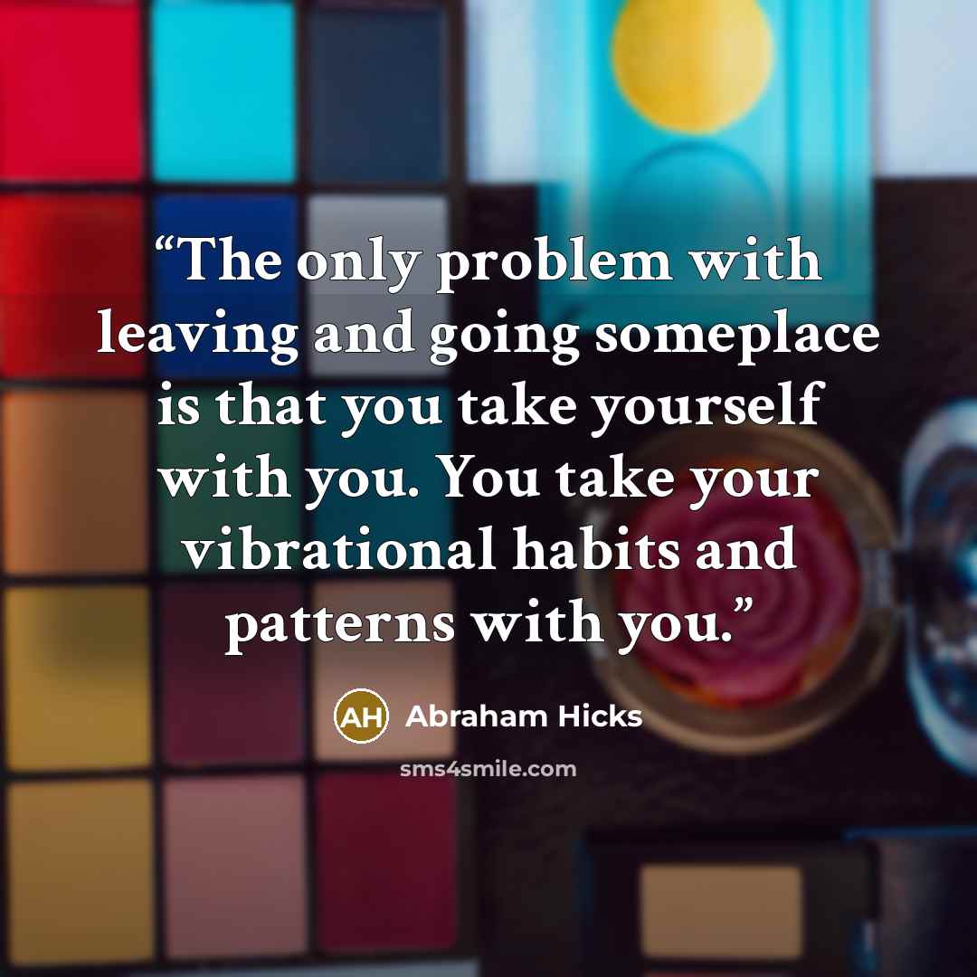 “The only problem with leaving and going someplace is that you take yourself with you. You take your vibrational habits and patterns with you.” quote by Abraham Hicks