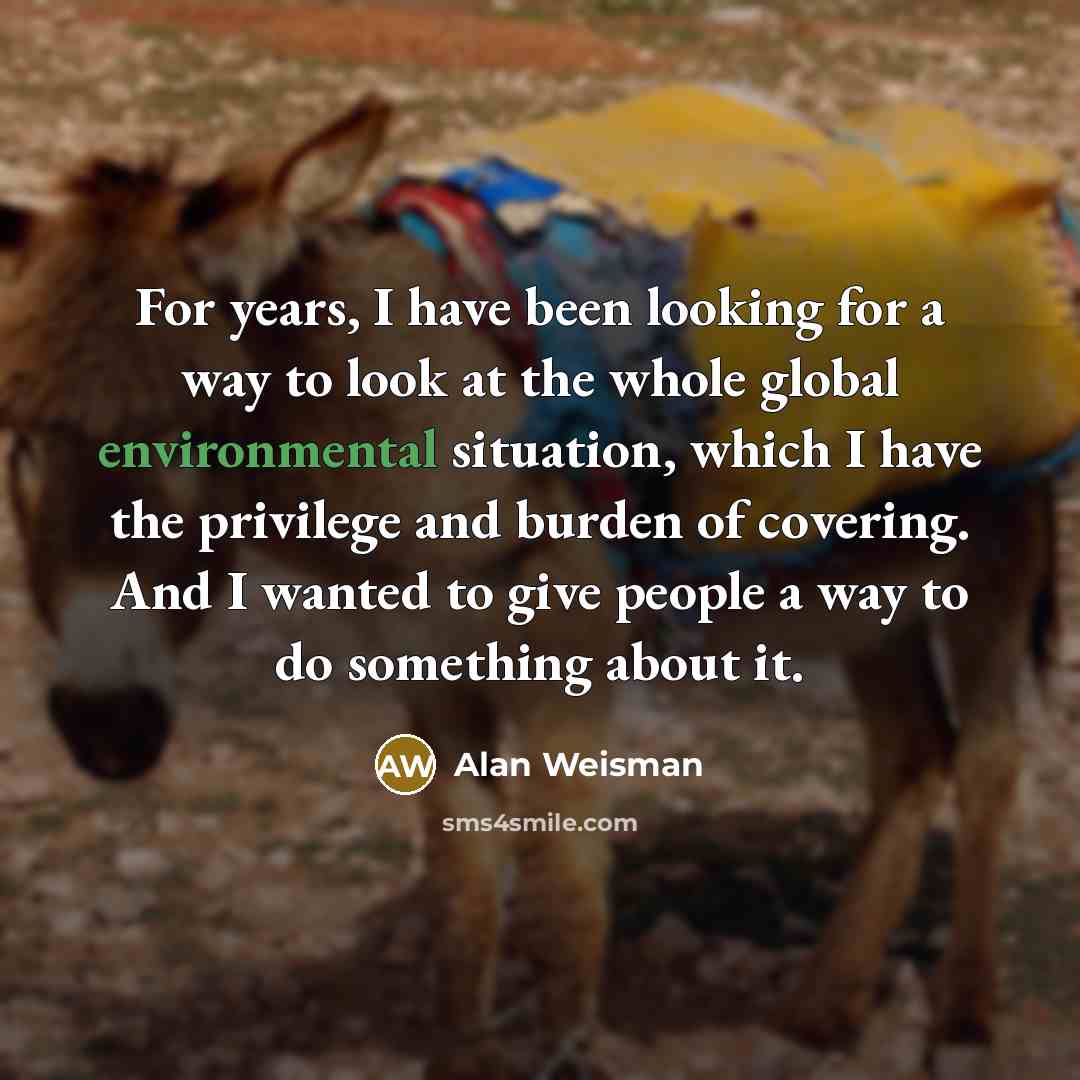 “For years, I have been looking for a way to look at the whole global environmental situation, which I have the privilege and burden of covering. And I wanted to give people a way to do something about it.” quote by Alan Weisman