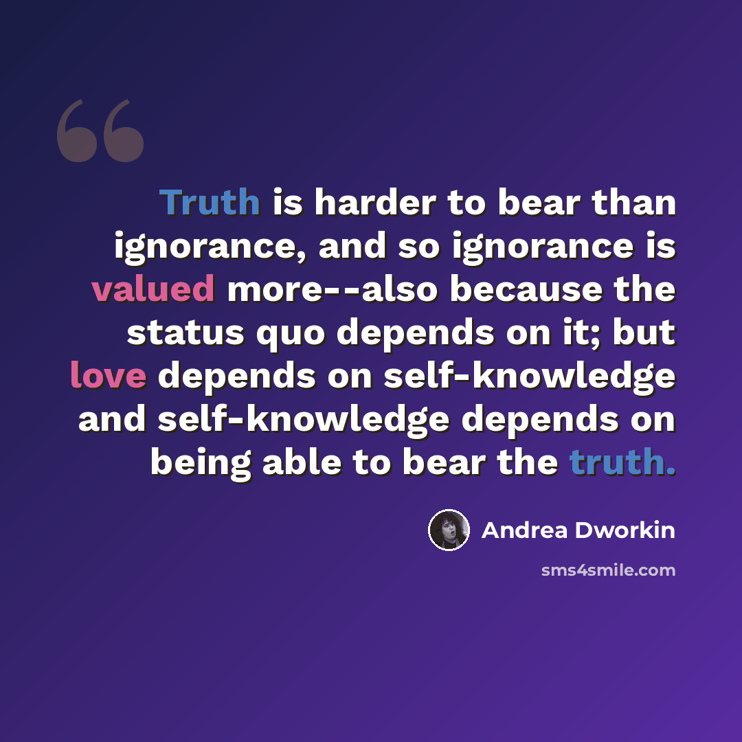 “Truth is harder to bear than ignorance, and so ignorance is valued more--also because the status quo depends on it; but love depends on self-knowledge and self-knowledge depends on being able to bear the truth.” quote by Andrea Dworkin