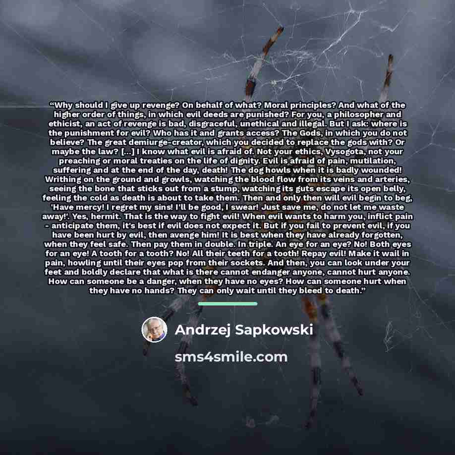 “Why should I give up revenge? On behalf of what? Moral principles? And what of the higher order of things, in which evil deeds are punished? For you, a philosopher and ethicist, an act of revenge is bad, disgraceful, unethical and illegal. But I ask: where is the punishment for evil? Who has it…” quote by Andrzej Sapkowski