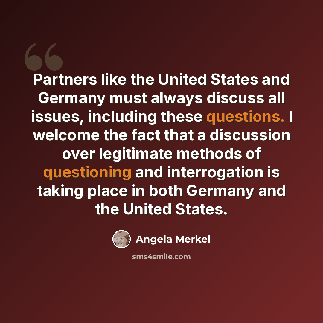 “Partners like the United States and Germany must always discuss all issues, including these questions. I welcome the fact that a discussion over legitimate methods of questioning and interrogation is taking place in both Germany and the United States.” quote by Angela Merkel