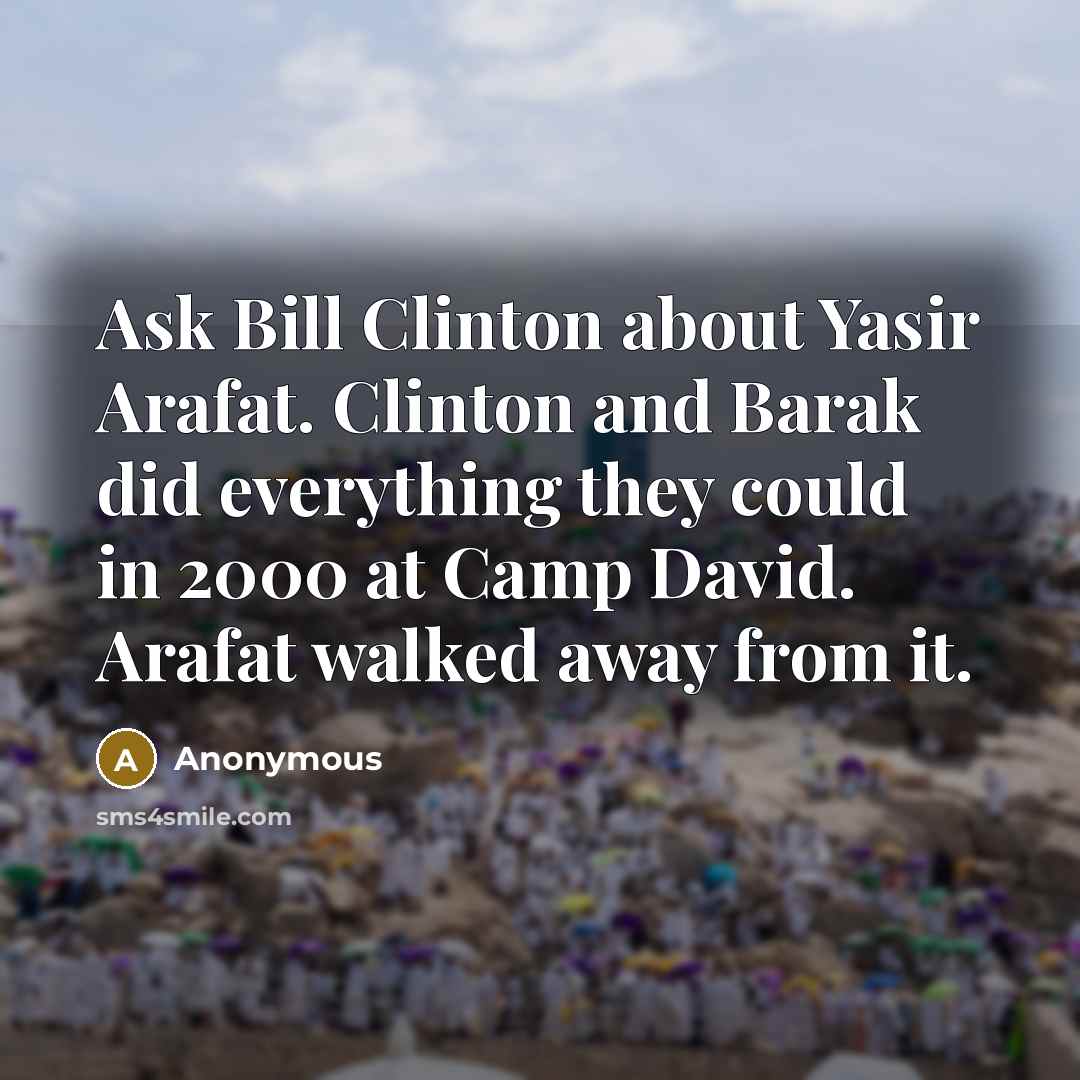 “Ask Bill Clinton about Yasir Arafat. Clinton and Barak did everything they could in 2000 at Camp David. Arafat walked away from it.” quote by Anonymous