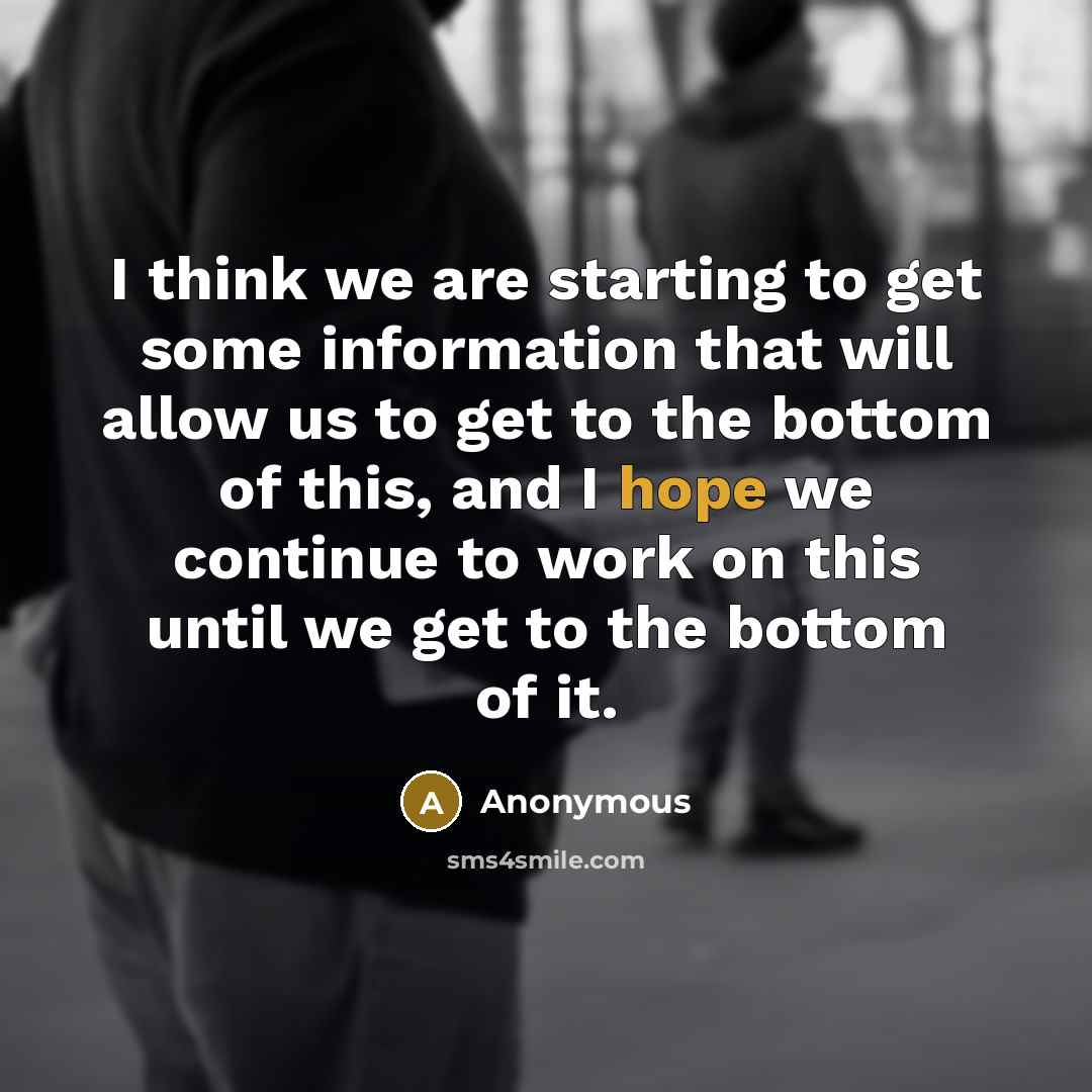 “I think we are starting to get some information that will allow us to get to the bottom of this, and I hope we continue to work on this until we get to the bottom of it.” quote by Anonymous