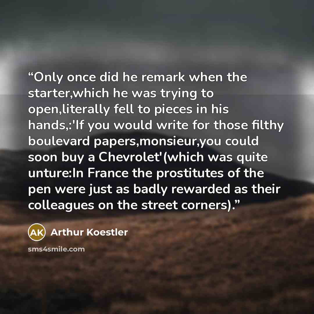 “Only once did he remark when the starter,which he was trying to open,literally fell to pieces in his hands,:'If you would write for those filthy boulevard papers,monsieur,you could soon buy a Chevrolet'(which was quite unture:In France the prostitutes of the pen were just as badly rewarded as…” quote by Arthur Koestler