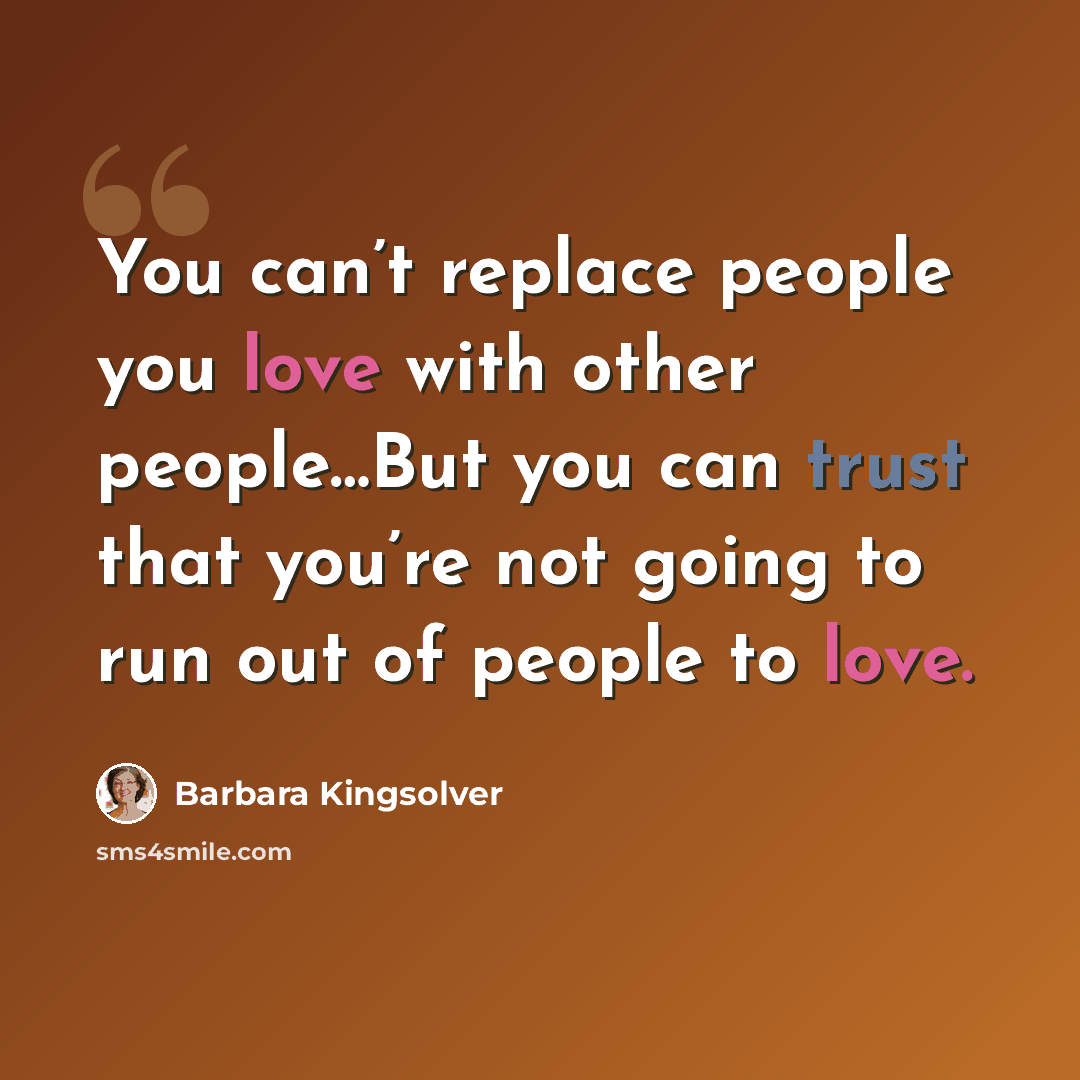 “You can’t replace people you love with other people…But you can trust that you’re not going to run out of people to love.” quote by Barbara Kingsolver