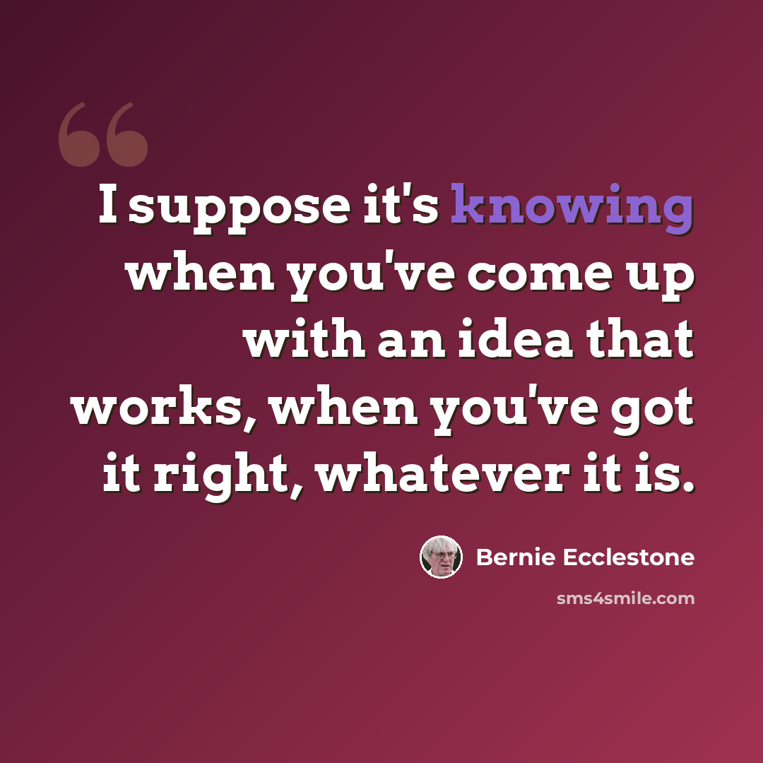 “I suppose it's knowing when you've come up with an idea that works, when you've got it right, whatever it is.” quote by Bernie Ecclestone