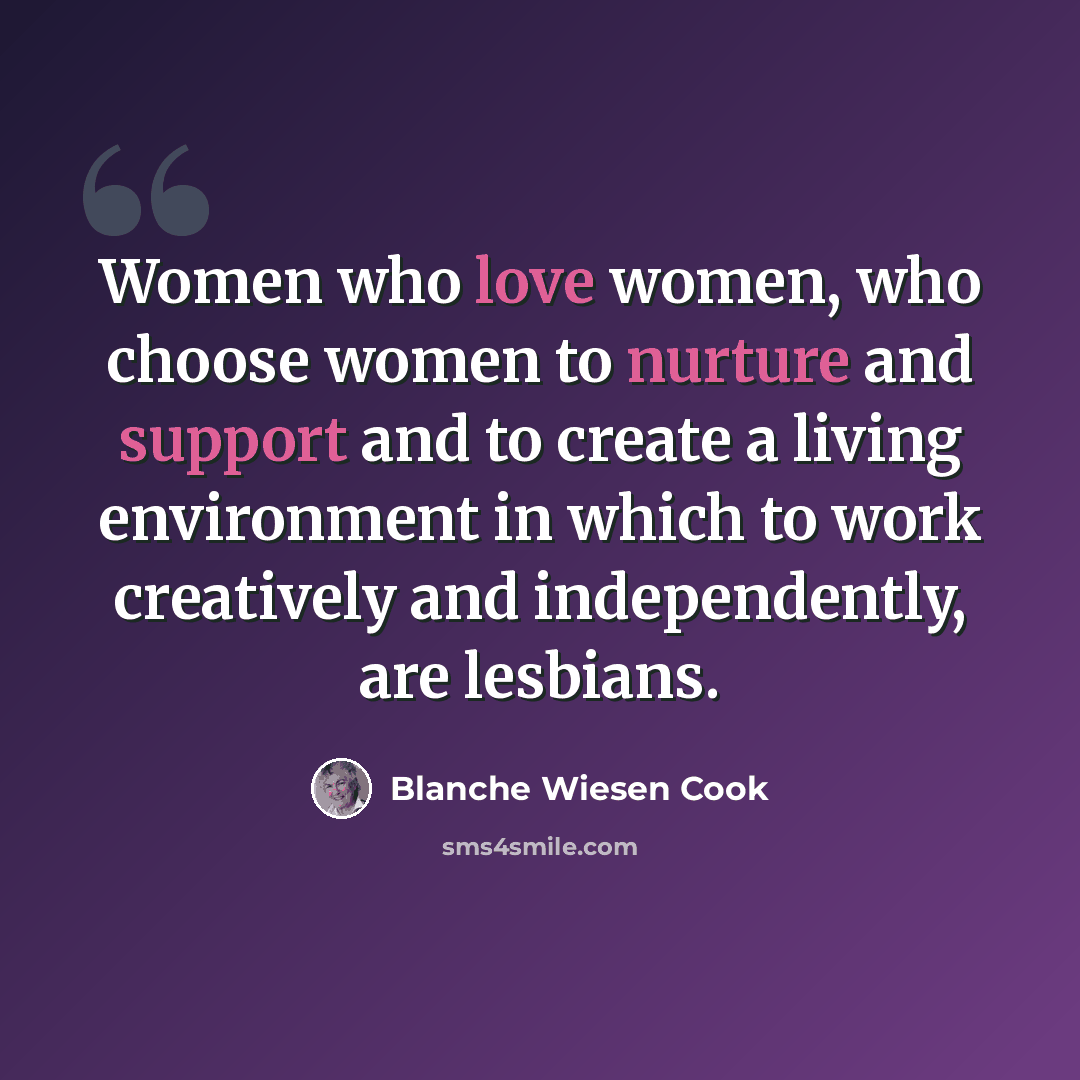 “Women who love women, who choose women to nurture and support and to create a living environment in which to work creatively and independently, are lesbians.” quote by Blanche Wiesen Cook