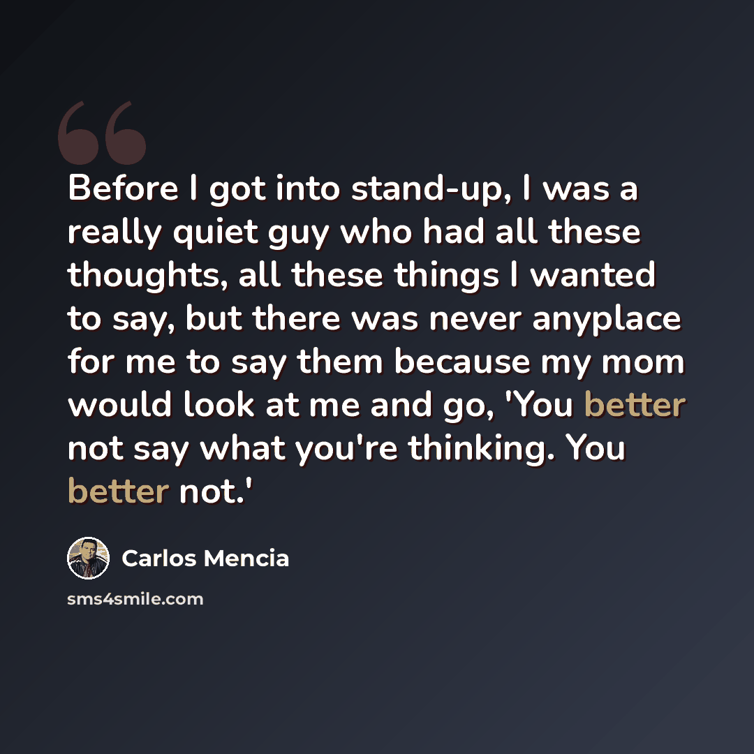 “Before I got into stand-up, I was a really quiet guy who had all these thoughts, all these things I wanted to say, but there was never anyplace for me to say them because my mom would look at me and go, 'You better not say what you're thinking. You better not.'” quote by Carlos Mencia