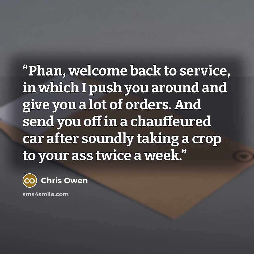 “Phan, welcome back to service, in which I push you around and give you a lot of orders. And send you off in a chauffeured car after soundly taking a crop to your ass twice a week.” quote by Chris Owen