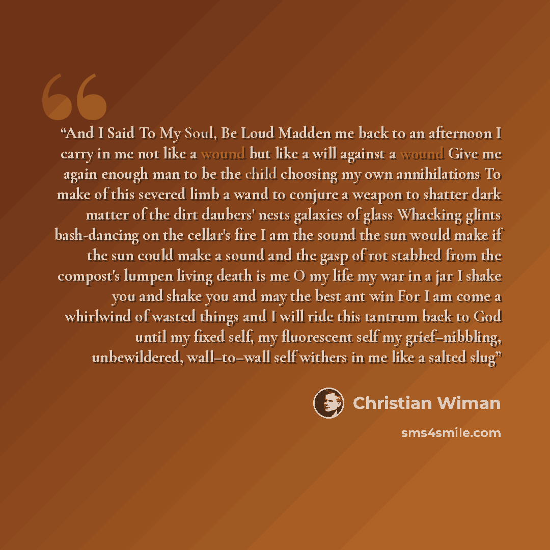 “And I Said To My Soul, Be Loud Madden me back to an afternoon I carry in me not like a wound but like a will against a wound Give me again enough man to be the child choosing my own annihilations To make of this severed limb a wand to conjure a weapon to shatter dark matter of the dirt daubers'…” quote by Christian Wiman