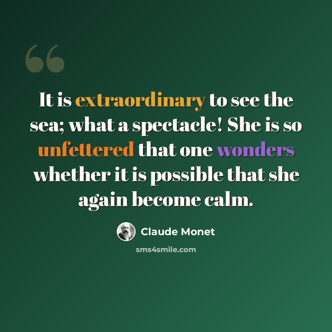“It is extraordinary to see the sea; what a spectacle! She is so unfettered that one wonders whether it is possible that she again become calm.” quote by Claude Monet