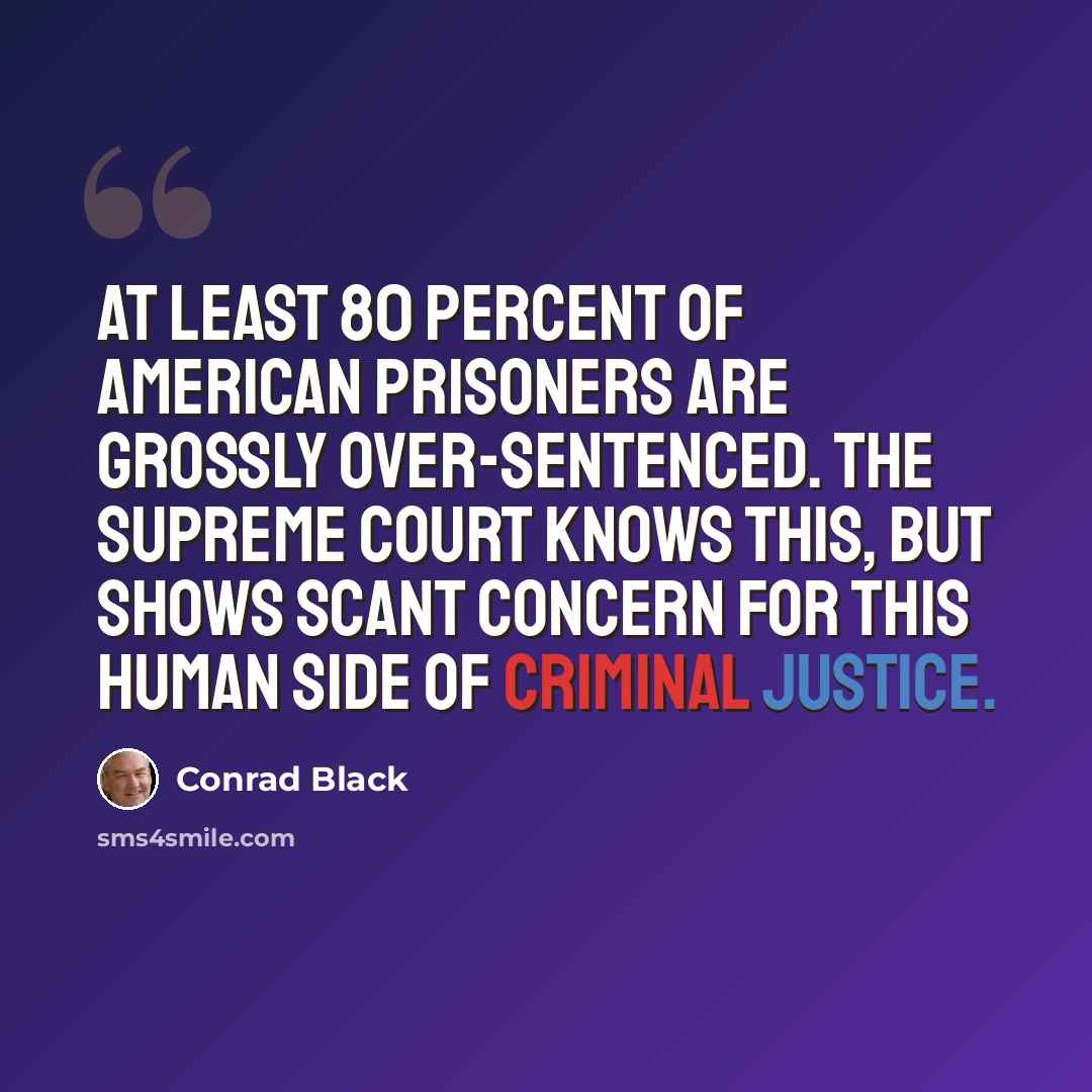 “At least 80 percent of American prisoners are grossly over-sentenced. The Supreme Court knows this, but shows scant concern for this human side of criminal justice.” quote by Conrad Black