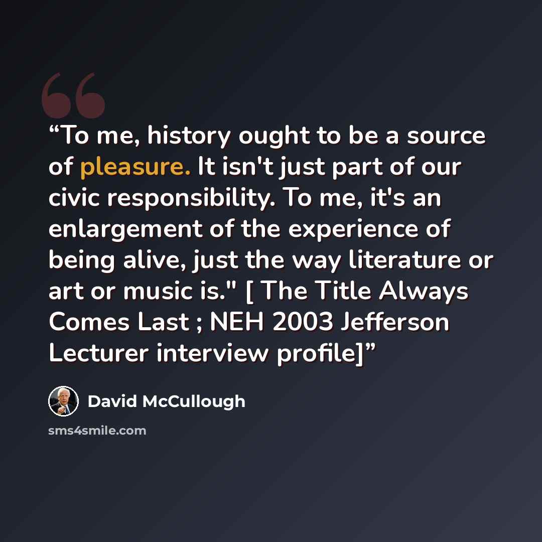 “To me, history ought to be a source of pleasure. It isn't just part of our civic responsibility. To me, it's an enlargement of the experience of being alive, just the way literature or art or music is." [ The Title Always Comes Last ; NEH 2003 Jefferson Lecturer interview profile]” quote by David McCullough