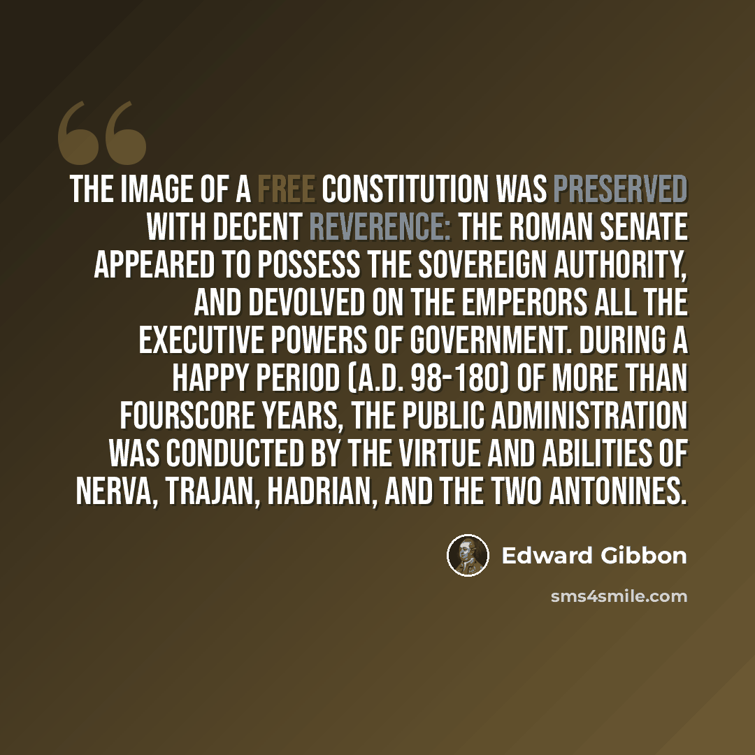 “The image of a free constitution was preserved with decent reverence: the Roman senate appeared to possess the sovereign authority, and devolved on the emperors all the executive powers of government. During a happy period (A.D. 98-180) of more than fourscore years, the public administration was…” quote by Edward Gibbon
