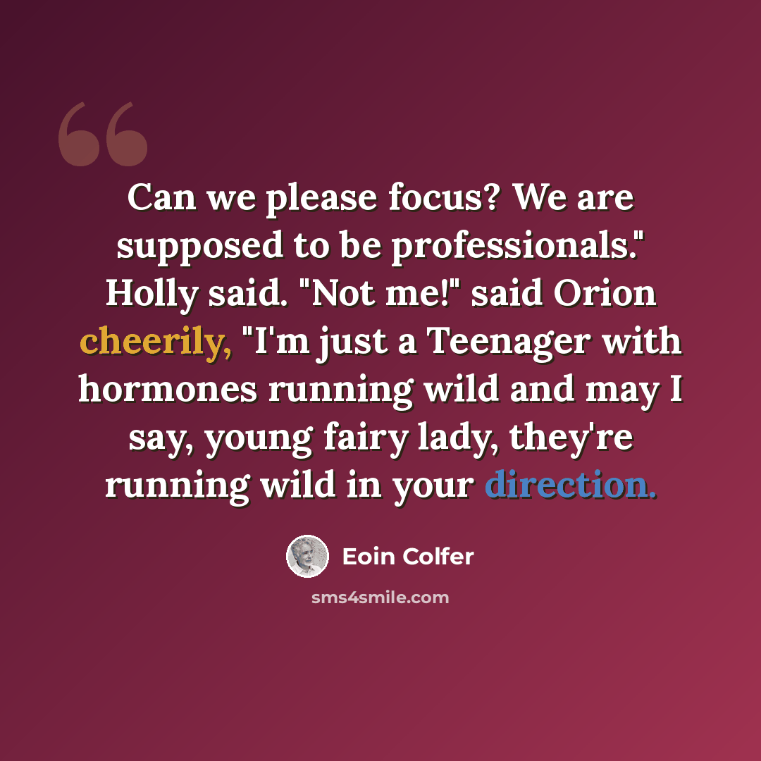 “Can we please focus? We are supposed to be professionals." Holly said. "Not me!" said Orion cheerily, "I'm just a Teenager with hormones running wild and may I say, young fairy lady, they're running wild in your direction.” quote by Eoin Colfer