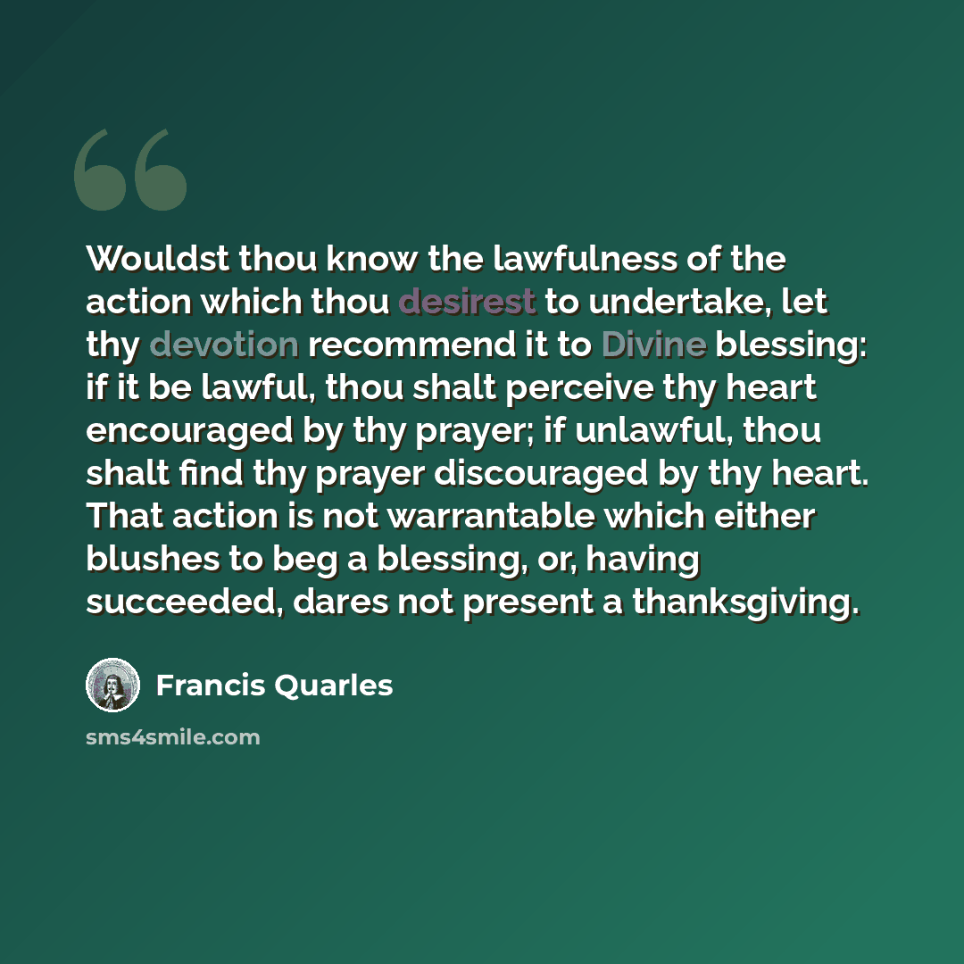 “Wouldst thou know the lawfulness of the action which thou desirest to undertake, let thy devotion recommend it to Divine blessing: if it be lawful, thou shalt perceive thy heart encouraged by thy prayer; if unlawful, thou shalt find thy prayer discouraged by thy heart. That action is not…” quote by Francis Quarles