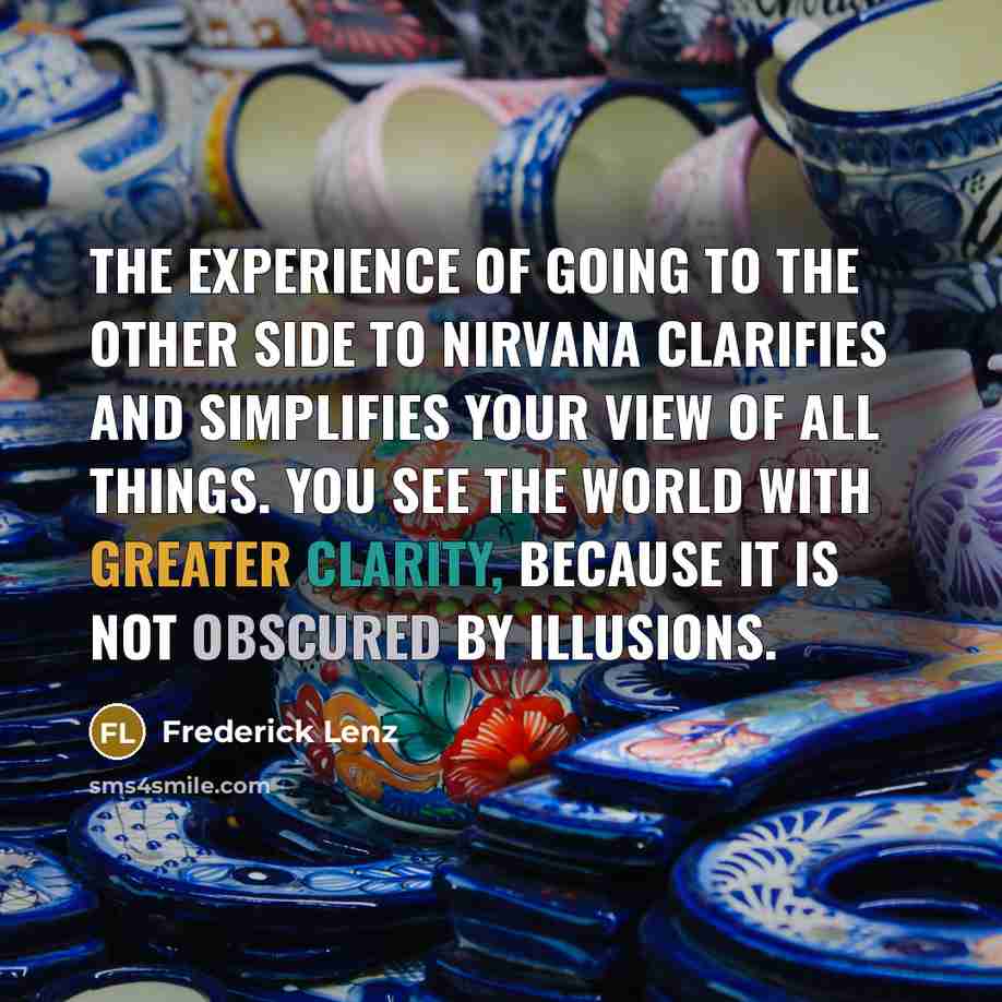 “The experience of going to the other side to nirvana clarifies and simplifies your view of all things. You see the world with greater clarity, because it is not obscured by illusions.” quote by Frederick Lenz