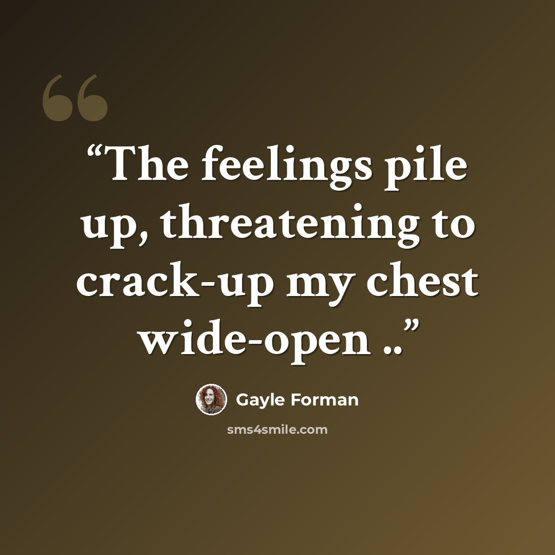“The feelings pile up, threatening to crack-up my chest wide-open ..” quote by Gayle Forman