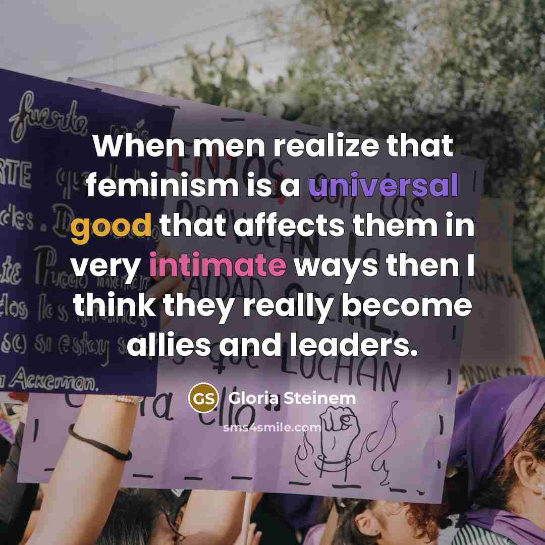 “When men realize that feminism is a universal good that affects them in very intimate ways then I think they really become allies and leaders.” quote by Gloria Steinem