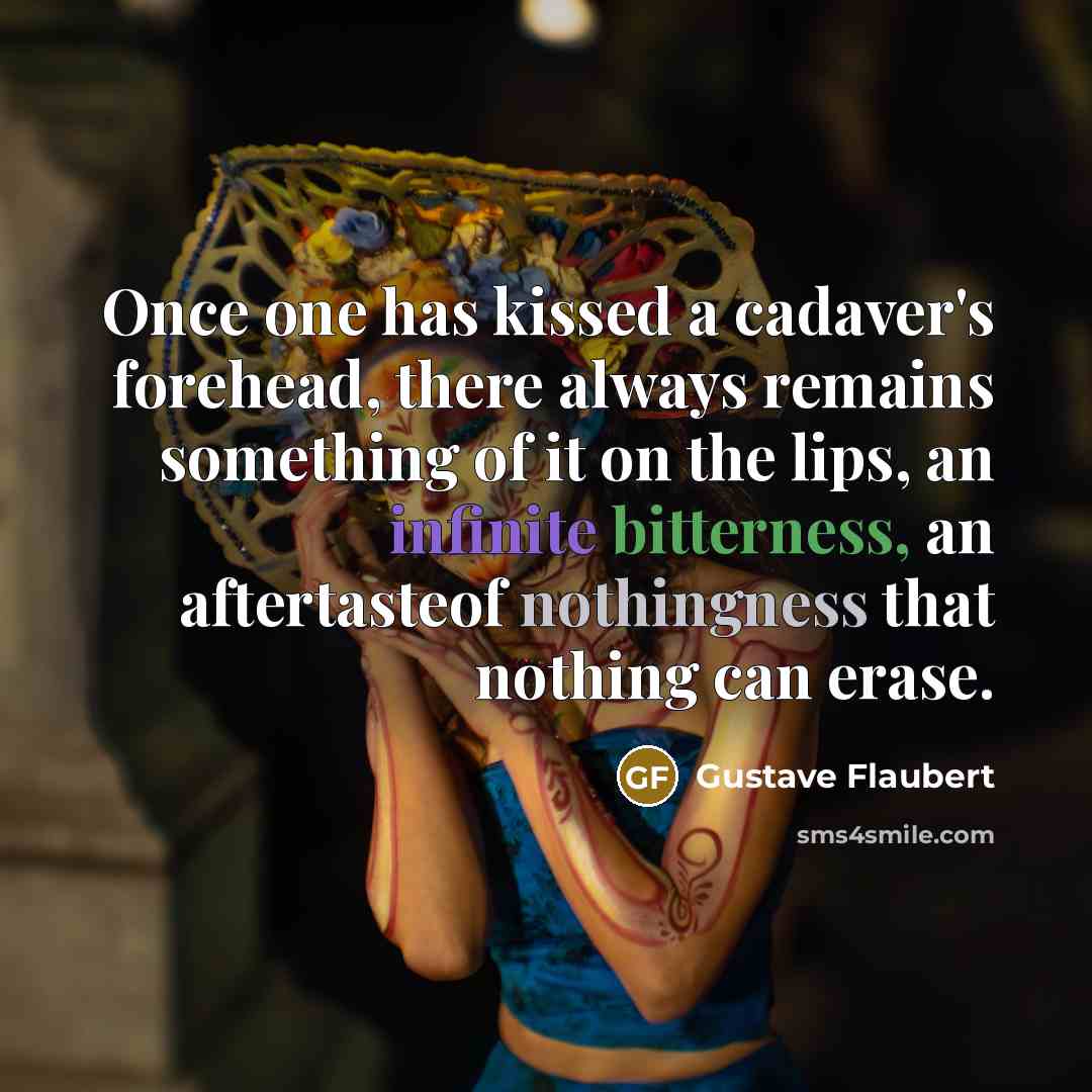 “Once one has kissed a cadaver's forehead, there always remains something of it on the lips, an infinite bitterness, an aftertasteof nothingness that nothing can erase.” quote by Gustave Flaubert