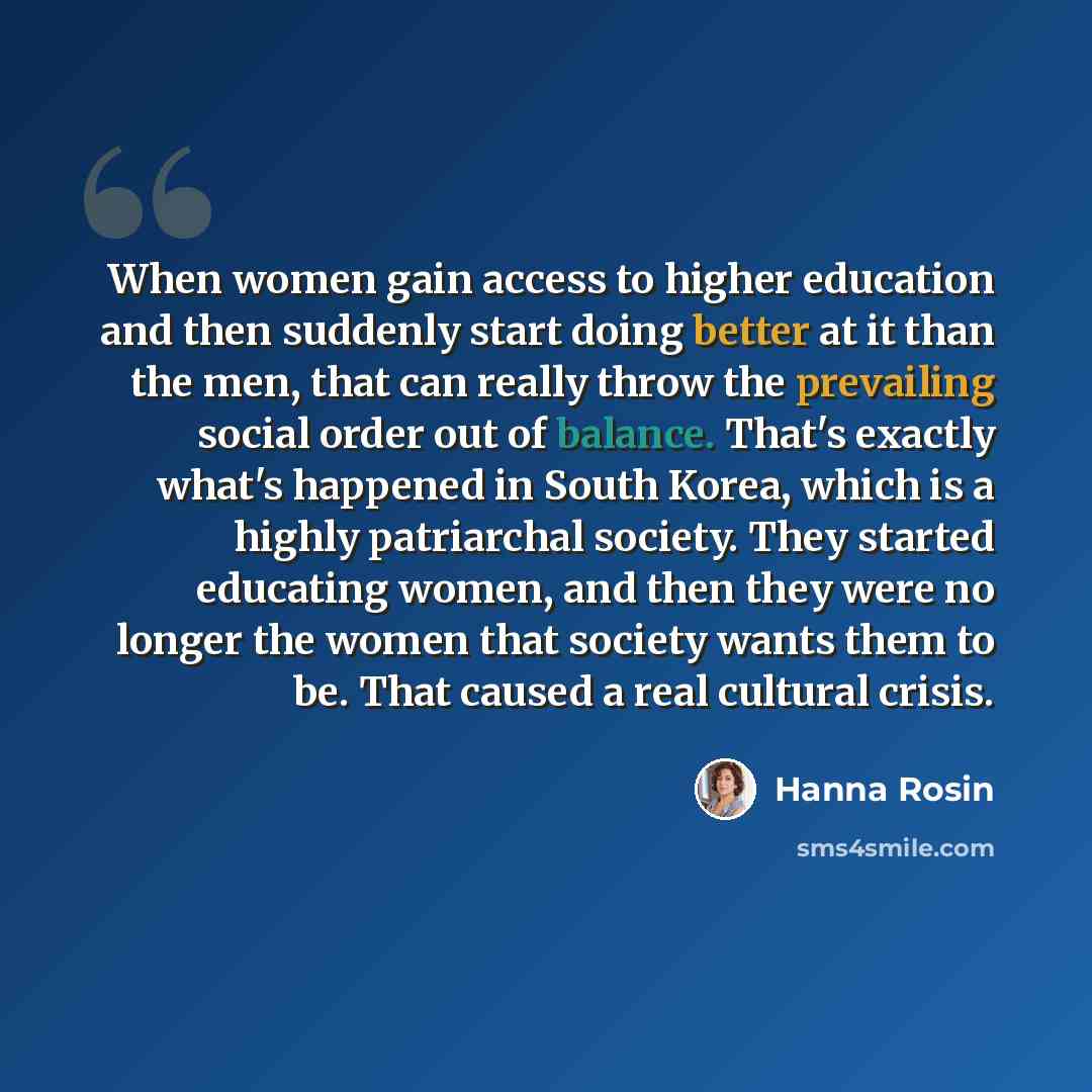 “When women gain access to higher education and then suddenly start doing better at it than the men, that can really throw the prevailing social order out of balance. That's exactly what's happened in South Korea, which is a highly patriarchal society. They started educating women, and then they…” quote by Hanna Rosin