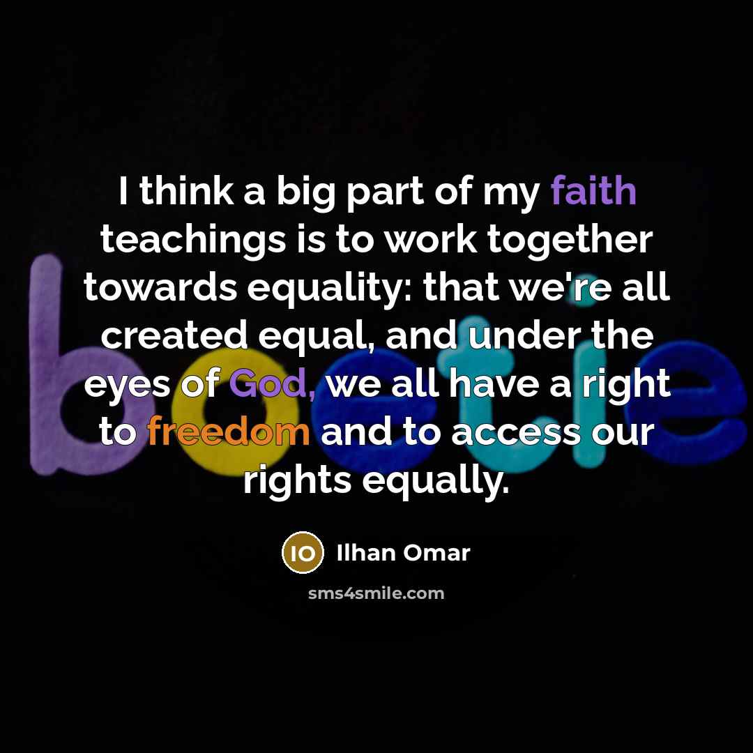 “I think a big part of my faith teachings is to work together towards equality: that we're all created equal, and under the eyes of God, we all have a right to freedom and to access our rights equally.” quote by Ilhan Omar
