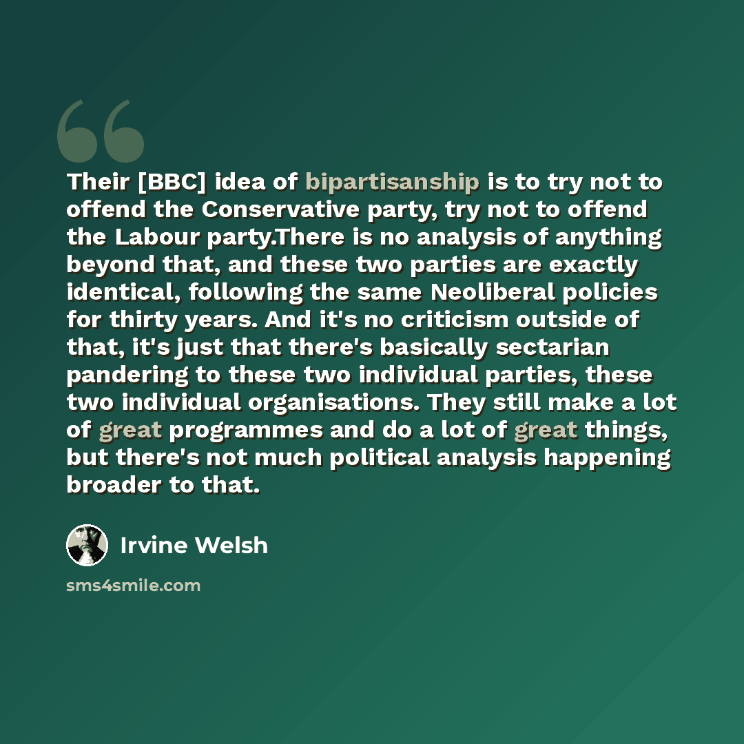 “Their [BBC] idea of bipartisanship is to try not to offend the Conservative party, try not to offend the Labour party.There is no analysis of anything beyond that, and these two parties are exactly identical, following the same Neoliberal policies for thirty years. And it's no criticism outside of…” quote by Irvine Welsh