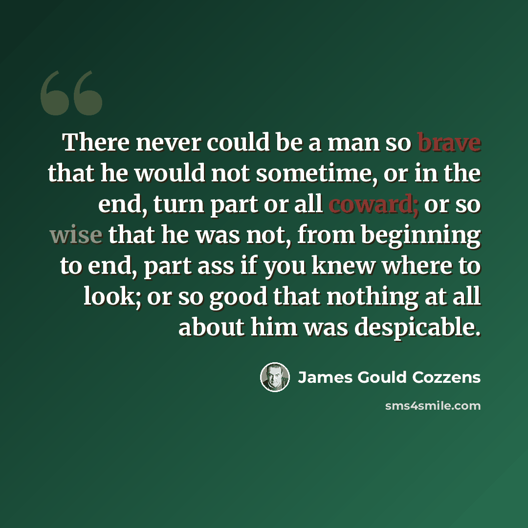 “There never could be a man so brave that he would not sometime, or in the end, turn part or all coward; or so wise that he was not, from beginning to end, part ass if you knew where to look; or so good that nothing at all about him was despicable.” quote by James Gould Cozzens
