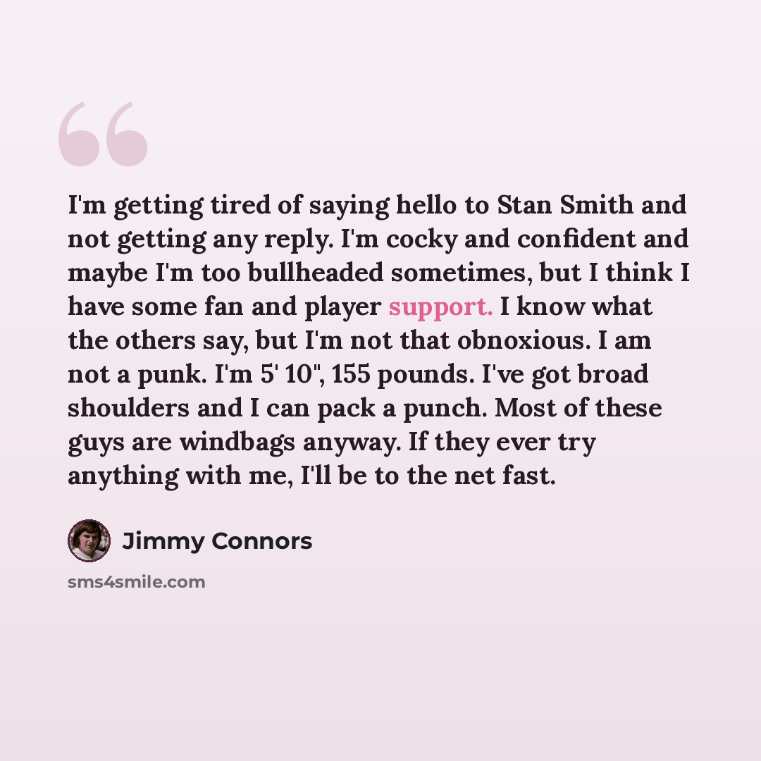 “I'm getting tired of saying hello to Stan Smith and not getting any reply. I'm cocky and confident and maybe I'm too bullheaded sometimes, but I think I have some fan and player support. I know what the others say, but I'm not that obnoxious. I am not a punk. I'm 5' 10", 155 pounds. I've got broad…” quote by Jimmy Connors