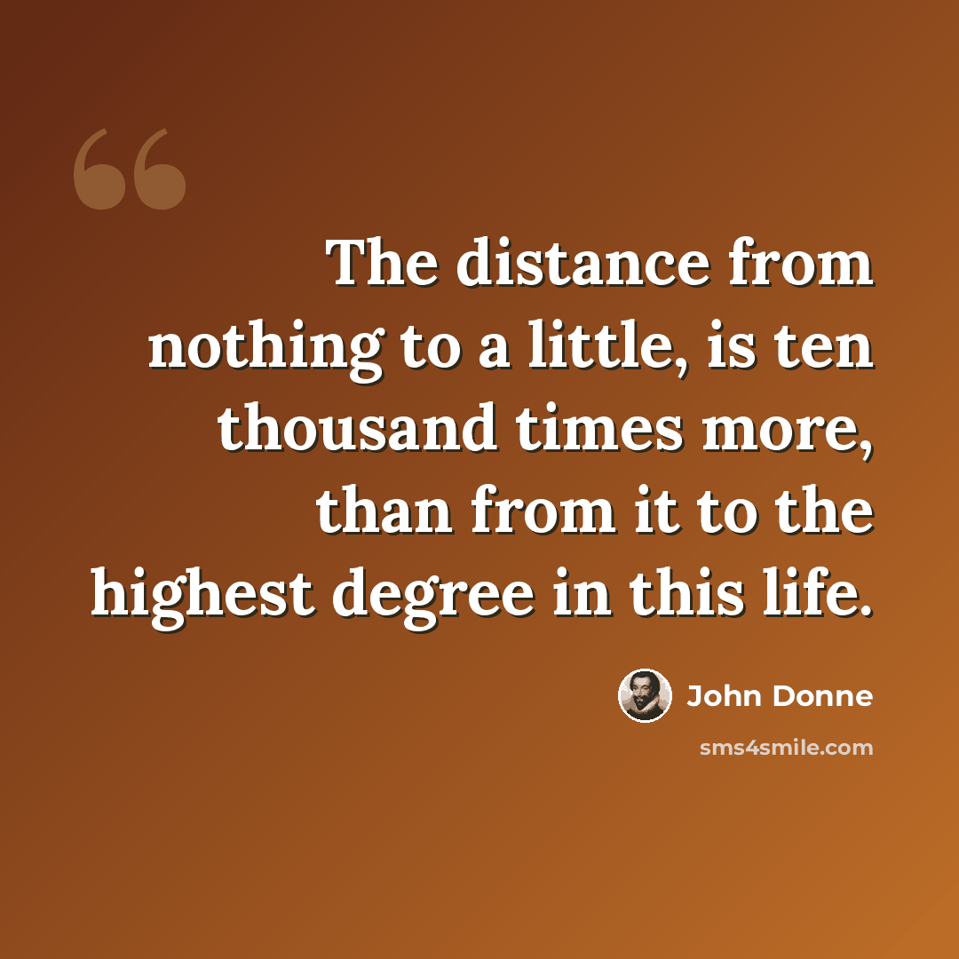“The distance from nothing to a little, is ten thousand times more, than from it to the highest degree in this life.” quote by John Donne