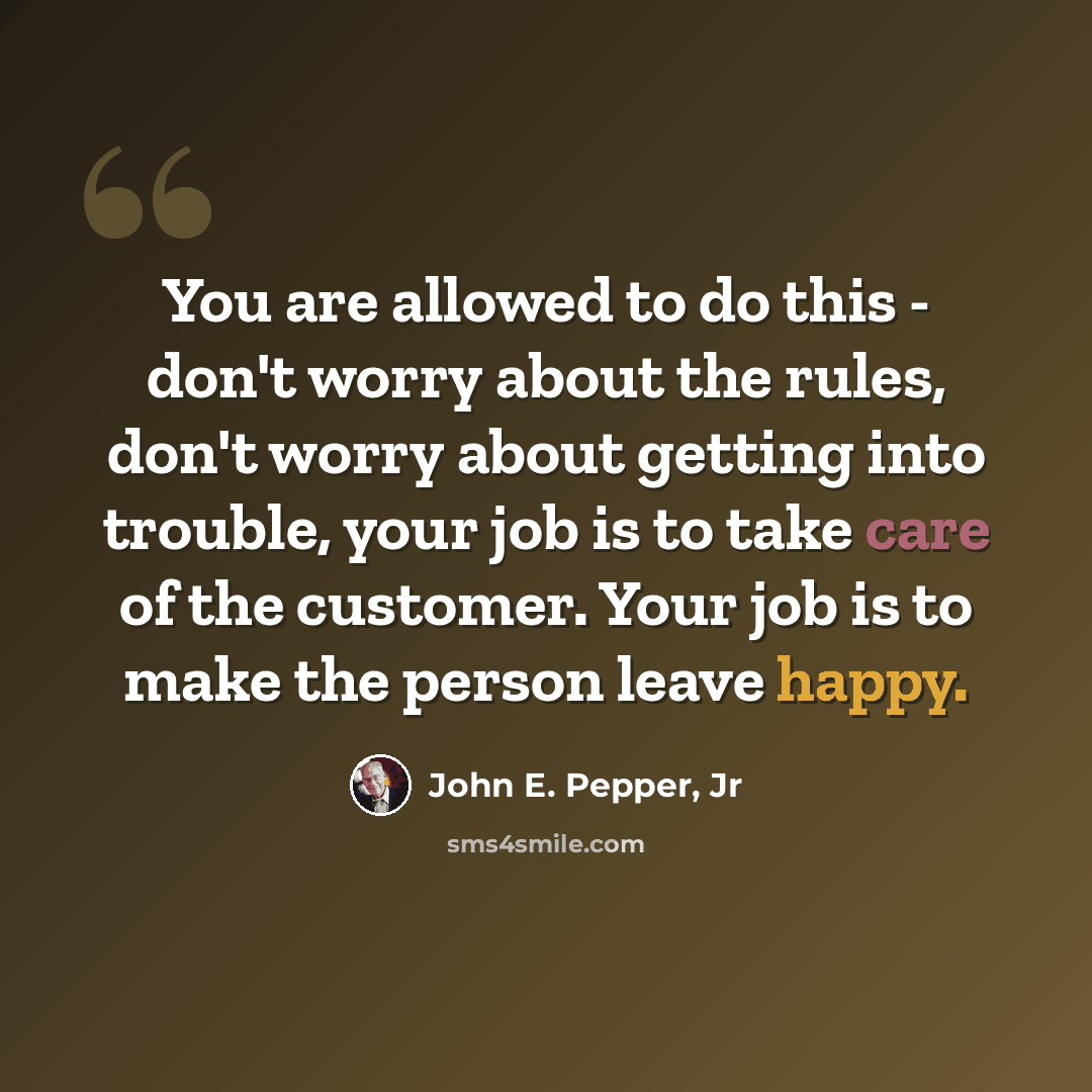 “You are allowed to do this - don't worry about the rules, don't worry about getting into trouble, your job is to take care of the customer. Your job is to make the person leave happy.” quote by John E. Pepper, Jr
