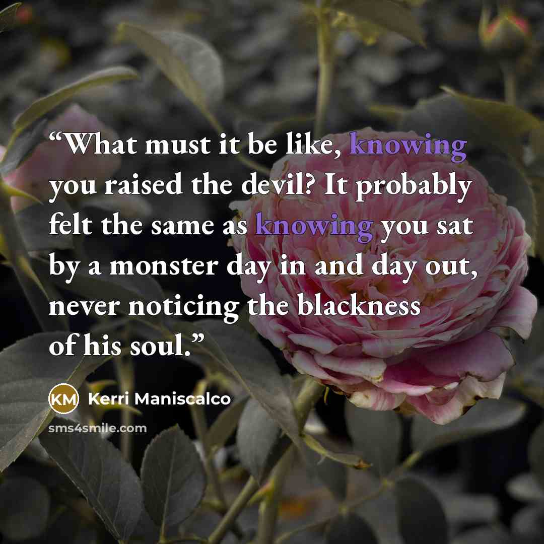 “What must it be like, knowing you raised the devil? It probably felt the same as knowing you sat by a monster day in and day out, never noticing the blackness of his soul.” quote by Kerri Maniscalco