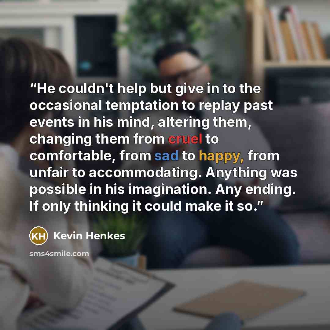 “He couldn't help but give in to the occasional temptation to replay past events in his mind, altering them, changing them from cruel to comfortable, from sad to happy, from unfair to accommodating. Anything was possible in his imagination. Any ending. If only thinking it could make it so.” quote by Kevin Henkes